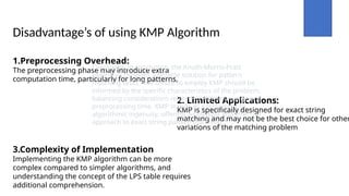 Disadvantage’s of using KMP Algorithm
1.Preprocessing Overhead:
The preprocessing phase may introduce extra
computation time, particularly for long patterns,
2. Limited Applications:
KMP is specifically designed for exact string
matching and may not be the best choice for other
variations of the matching problem
3.Complexity of Implementation
Implementing the KMP algorithm can be more
complex compared to simpler algorithms, and
understanding the concept of the LPS table requires
additional comprehension.
Conclusion: In conclusion, the Knuth-Morris-Pratt
algorithm provides a reliable solution for pattern
matching tasks. The choice to employ KMP should be
informed by the specific characteristics of the problem,
balancing considerations related to memory usage and
preprocessing time. KMP stands as a testament to
algorithmic ingenuity, offering an elegant and effective
approach to exact string pattern matching.*
 