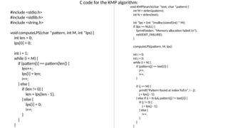 C code for the KMP algorithm:
#include <stdio.h>
#include <stdlib.h>
#include <string.h>
void computeLPS(char *pattern, int M, int *lps) {
int len = 0;
lps[0] = 0;
int i = 1;
while (i < M) {
if (pattern[i] == pattern[len]) {
len++;
lps[i] = len;
i++;
} else {
if (len != 0) {
len = lps[len - 1];
} else {
lps[i] = 0;
i++;
}
}
}
void KMPSearch(char *text, char *pattern) {
int M = strlen(pattern);
int N = strlen(text);
int *lps = (int *)malloc(sizeof(int) * M);
if (lps == NULL) {
fprintf(stderr, "Memory allocation failed.n");
exit(EXIT_FAILURE);
}
computeLPS(pattern, M, lps);
int i = 0;
int j = 0;
while (i < N) {
if (pattern[j] == text[i]) {
j++;
i++;
}
if (j == M) {
printf("Pattern found at index %dn", i - j);
j = lps[j - 1];
} else if (i < N && pattern[j] != text[i]) {
if (j != 0) {
j = lps[j - 1];
} else {
i++;
}
}
}
 