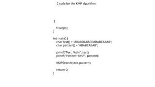 }
free(lps);
}
int main() {
char text[] = "ABABDABACDABABCABAB";
char pattern[] = "ABABCABAB";
printf("Text: %sn", text);
printf("Pattern: %sn", pattern);
KMPSearch(text, pattern);
return 0;
}
C code for the KMP algorithm:
 