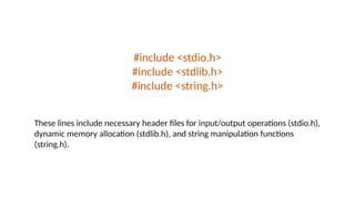 #include <stdio.h>
#include <stdlib.h>
#include <string.h>
These lines include necessary header files for input/output operations (stdio.h),
dynamic memory allocation (stdlib.h), and string manipulation functions
(string.h).
 