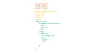 #include <stdio.h>
#include <stdlib.h>
#include <string.h>
void computeLPS(char *pattern,
int M, int *lps) {
int len = 0;
lps[0] = 0;
int i = 1;
while (i < M) {
if (pattern[i] == pattern[len]) {
len++;
lps[i] = len;
i++;
} else {
if (len != 0) {
len = lps[len - 1];
} else {
lps[i] = 0;
i++;
}
}
}
}
 