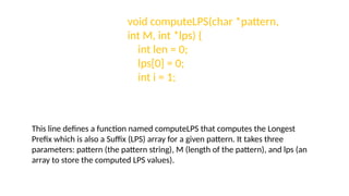 void computeLPS(char *pattern,
int M, int *lps) {
int len = 0;
lps[0] = 0;
int i = 1;
This line defines a function named computeLPS that computes the Longest
Prefix which is also a Suffix (LPS) array for a given pattern. It takes three
parameters: pattern (the pattern string), M (length of the pattern), and lps (an
array to store the computed LPS values).
 