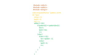 #include <stdio.h>
#include <stdlib.h>
#include <string.h>
void computeLPS(char *pattern, int M,
int *lps) {
int len = 0;
lps[0] = 0;
int i = 1;
while (i < M) {
if (pattern[i] == pattern[len]) {
len++;
lps[i] = len;
i++;
} else {
if (len != 0) {
len = lps[len - 1];
} else {
lps[i] = 0;
i++;
}
}
}
}
 