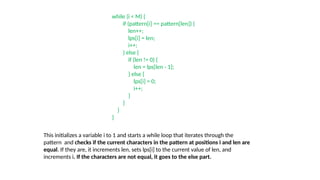 while (i < M) {
if (pattern[i] == pattern[len]) {
len++;
lps[i] = len;
i++;
} else {
if (len != 0) {
len = lps[len - 1];
} else {
lps[i] = 0;
i++;
}
}
}
}
This initializes a variable i to 1 and starts a while loop that iterates through the
pattern and checks if the current characters in the pattern at positions i and len are
equal. If they are, it increments len, sets lps[i] to the current value of len, and
increments i. If the characters are not equal, it goes to the else part.
 