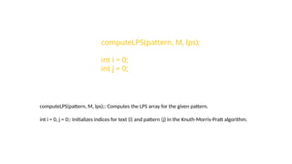 computeLPS(pattern, M, lps);
int i = 0;
int j = 0;
computeLPS(pattern, M, lps);: Computes the LPS array for the given pattern.
int i = 0, j = 0;: Initializes indices for text (i) and pattern (j) in the Knuth-Morris-Pratt algorithm.
 