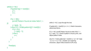 while (i < N) {
if (pattern[j] == text[i]) {
j++;
i++;
}
if (j == M) {
printf("Pattern found at index %dn", i -
j);
j = lps[j - 1];
} else if (i < N && pattern[j] != text[i]) {
if (j != 0) {
j = lps[j - 1];
} else {
i++;
}
}
}
free(lps);
}
while (i < N) {: Loop through the text.
if (pattern[j] == text[i]) { j++; i++; }: Match characters,
advancing indices.
if (j == M) { printf("Pattern found at index %dn", i -
j); j = lps[j - 1]; }: Check if pattern is found, print, and
adjust pattern index.
else if (i < N && pattern[j] != text[i]) { j = (j != 0) ? lps[j
- 1] : 0; i += (j == 0); }: Handle non-matching
characters, adjust indices based on LPS array.
 
