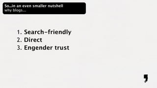 So...in an even smaller nutshell
why blogs...




      1. Search-friendly
      2. Direct
      3. Engender trust
 