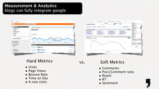 Measurement & Analytics
blogs can fully integrate google




           Hard Metrics            vs.    Soft Metrics
          • Visits                       • Comments
          • Page Views                   • Post/Comment ratio
          • Bounce Rate                  • Reach
          • Time on Site                 • RT
          • % new visits                 • Sentiment
 