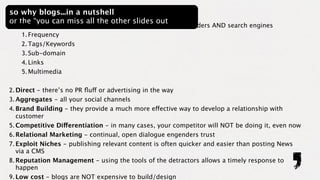 so why blogs...in a nutshell
or the “you can miss all the other slides out
1. SEO - create relevant, timely and contextual content for readers AND search engines
     1. Frequency
     2. Tags/Keywords
     3. Sub-domain
     4. Links
     5. Multimedia

2. Direct - there’s no PR ﬂuff or advertising in the way
3. Aggregates - all your social channels
4. Brand Building - they provide a much more effective way to develop a relationship with
   customer
5. Competitive Differentiation - in many cases, your competitor will NOT be doing it, even now
6. Relational Marketing - continual, open dialogue engenders trust
7. Exploit Niches - publishing relevant content is often quicker and easier than posting News
   via a CMS
8. Reputation Management - using the tools of the detractors allows a timely response to
   happen
9. Low cost - blogs are NOT expensive to build/design
 