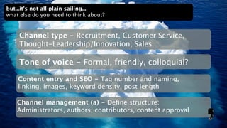 but...it’s not all plain sailing...
what else do you need to think about?


    Channel type - Recruitment, Customer Service,
    Thought-Leadership/Innovation, Sales

    Tone of voice - Formal, friendly, colloquial?

    Content entry and SEO - Tag number and naming,
    linking, images, keyword density, post length

    Channel management (a) - Deﬁne structure:
    Administrators, authors, contributors, content approval
 