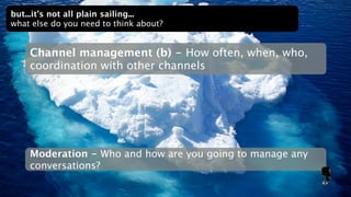 but...it’s not all plain sailing...
what else do you need to think about?


    Channel management (b) - How often, when, who,
    coordination with other channels




    Moderation - Who and how are you going to manage any
    conversations?
 