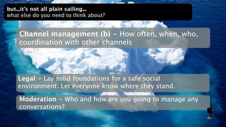 but...it’s not all plain sailing...
what else do you need to think about?


    Channel management (b) - How often, when, who,
    coordination with other channels




    Legal - Lay solid foundations for a safe social
    environment. Let everyone know where they stand.

    Moderation - Who and how are you going to manage any
    conversations?
 