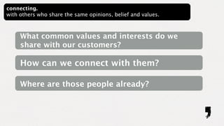 connecting.
with others who share the same opinions, belief and values.



     What common values and interests do we
     share with our customers?

     How can we connect with them?

     Where are those people already?
 