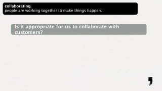 collaborating.
people are working together to make things happen.



     Is it appropriate for us to collaborate with
     customers?
 