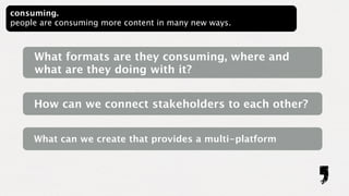 consuming.
people are consuming more content in many new ways.



     What formats are they consuming, where and
     what are they doing with it?


     How can we connect stakeholders to each other?


     What can we create that provides a multi-platform
 