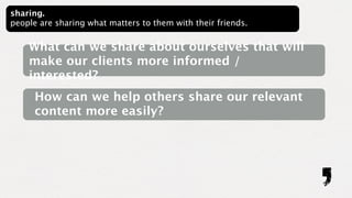 sharing.
people are sharing what matters to them with their friends.


    What can we share about ourselves that will
    make our clients more informed /
    interested?
      How can we help others share our relevant
      content more easily?
 