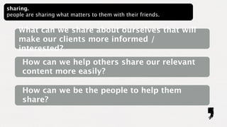 sharing.
people are sharing what matters to them with their friends.


    What can we share about ourselves that will
    make our clients more informed /
    interested?
      How can we help others share our relevant
      content more easily?

      How can we be the people to help them
      share?
 