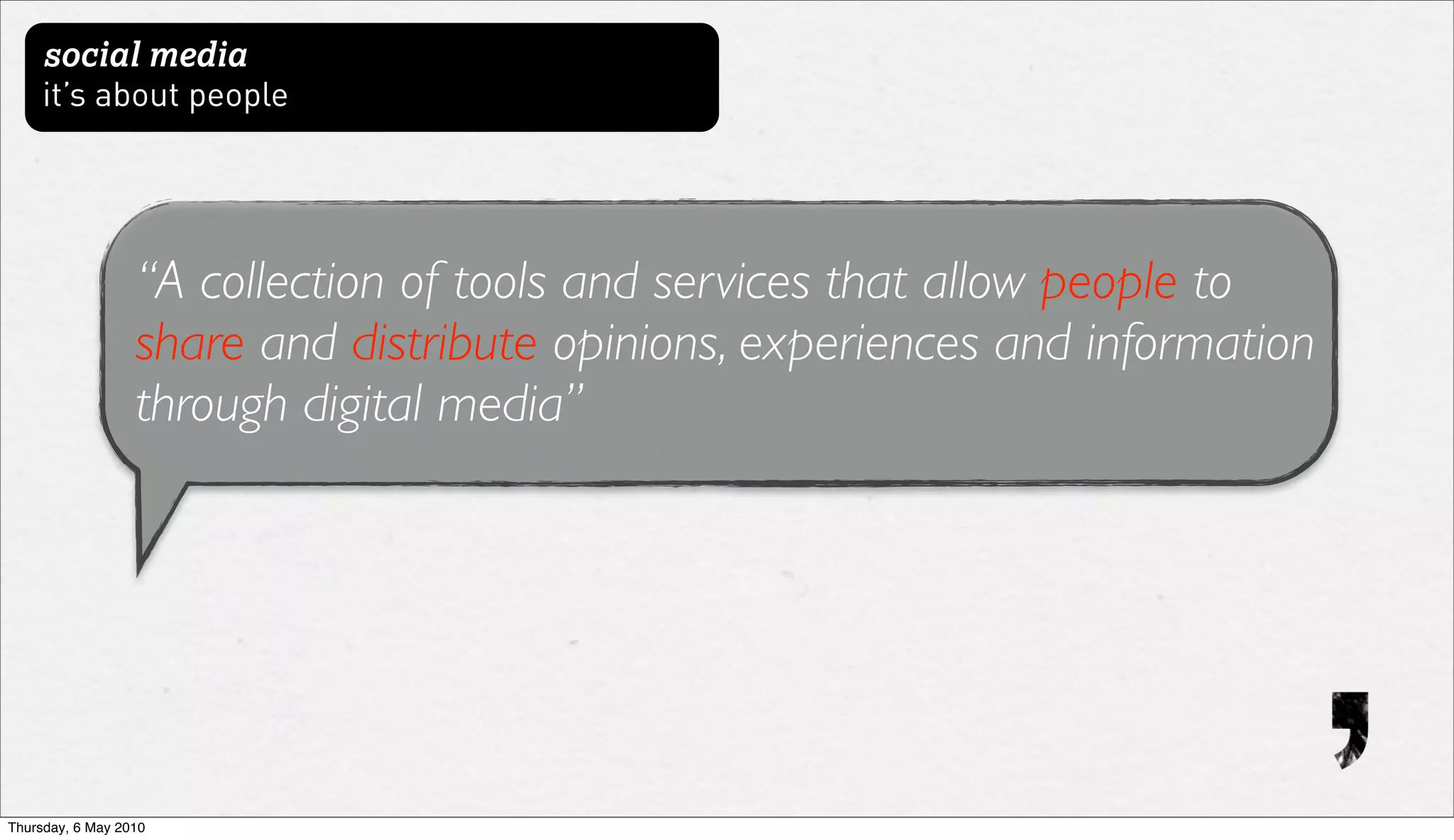 social media
     it’s about people




                  “A collection of tools and services that allow people to
                  share and distribute opinions, experiences and information
                  through digital media”




Thursday, 6 May 2010
 