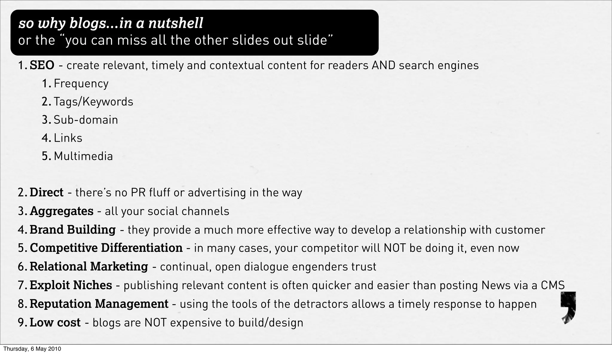so why blogs...in a nutshell
     or the “you can miss all the other slides out slide”
    1. SEO - create relevant, timely and contextual content for readers AND search engines
             1. Frequency
             2. Tags/Keywords
             3. Sub-domain
             4. Links
             5. Multimedia


    2. Direct - there’s no PR fluff or advertising in the way
    3. Aggregates - all your social channels
    4. Brand Building - they provide a much more effective way to develop a relationship with customer
    5. Competitive Differentiation - in many cases, your competitor will NOT be doing it, even now
    6. Relational Marketing - continual, open dialogue engenders trust
    7. Exploit Niches - publishing relevant content is often quicker and easier than posting News via a CMS
    8. Reputation Management - using the tools of the detractors allows a timely response to happen
    9. Low cost - blogs are NOT expensive to build/design

Thursday, 6 May 2010
 