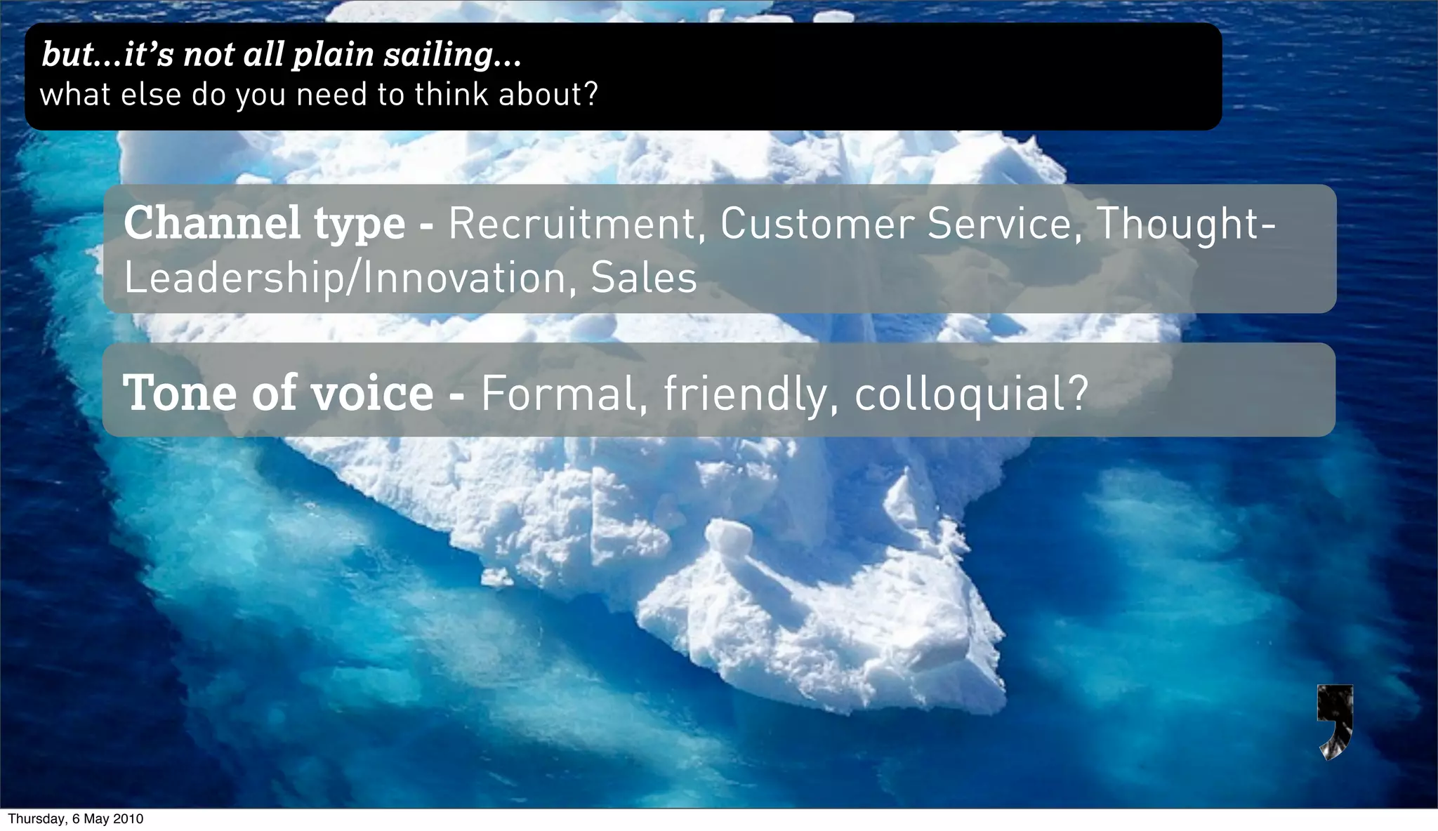 but...it’s not all plain sailing...
    what else do you need to think about?


                Channel type - Recruitment, Customer Service, Thought-
                Leadership/Innovation, Sales

                Tone of voice - Formal, friendly, colloquial?




Thursday, 6 May 2010
 