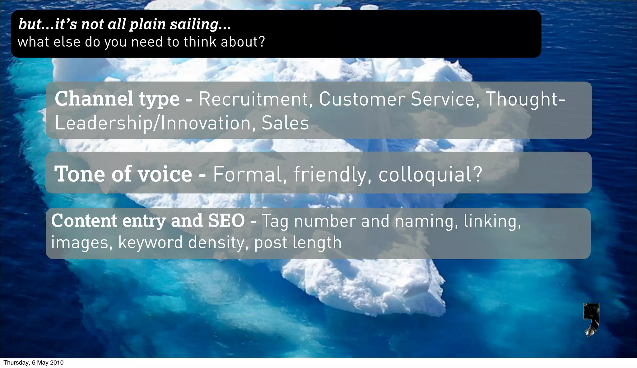 but...it’s not all plain sailing...
    what else do you need to think about?


                Channel type - Recruitment, Customer Service, Thought-
                Leadership/Innovation, Sales

                Tone of voice - Formal, friendly, colloquial?

               Content entry and SEO - Tag number and naming, linking,
               images, keyword density, post length




Thursday, 6 May 2010
 