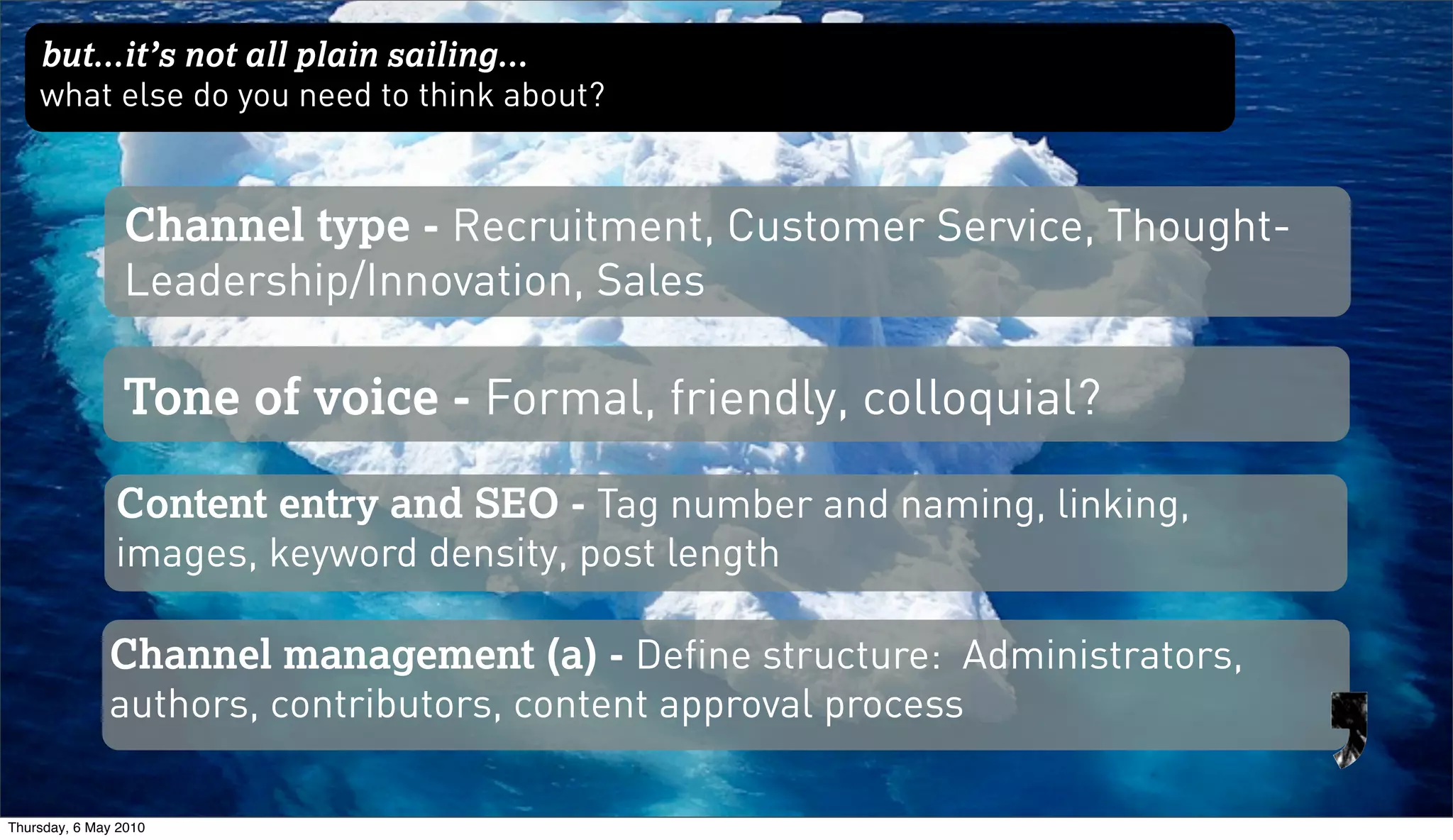 but...it’s not all plain sailing...
    what else do you need to think about?


                Channel type - Recruitment, Customer Service, Thought-
                Leadership/Innovation, Sales

                Tone of voice - Formal, friendly, colloquial?

               Content entry and SEO - Tag number and naming, linking,
               images, keyword density, post length

              Channel management (a) - Define structure: Administrators,
              authors, contributors, content approval process

Thursday, 6 May 2010
 