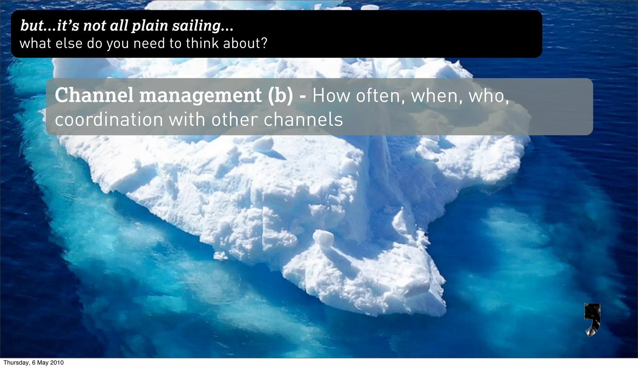 but...it’s not all plain sailing...
     what else do you need to think about?


                Channel management (b) - How often, when, who,
                coordination with other channels




Thursday, 6 May 2010
 