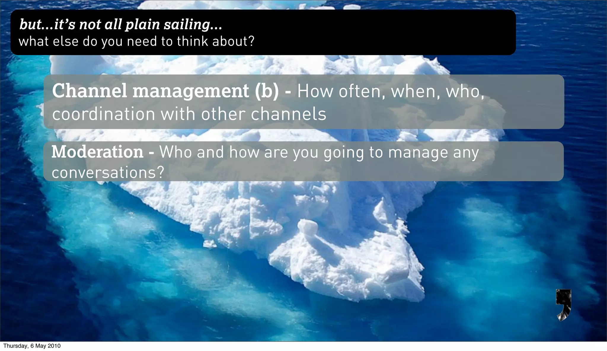 but...it’s not all plain sailing...
     what else do you need to think about?


                Channel management (b) - How often, when, who,
                coordination with other channels
                Moderation - Who and how are you going to manage any
                conversations?




Thursday, 6 May 2010
 