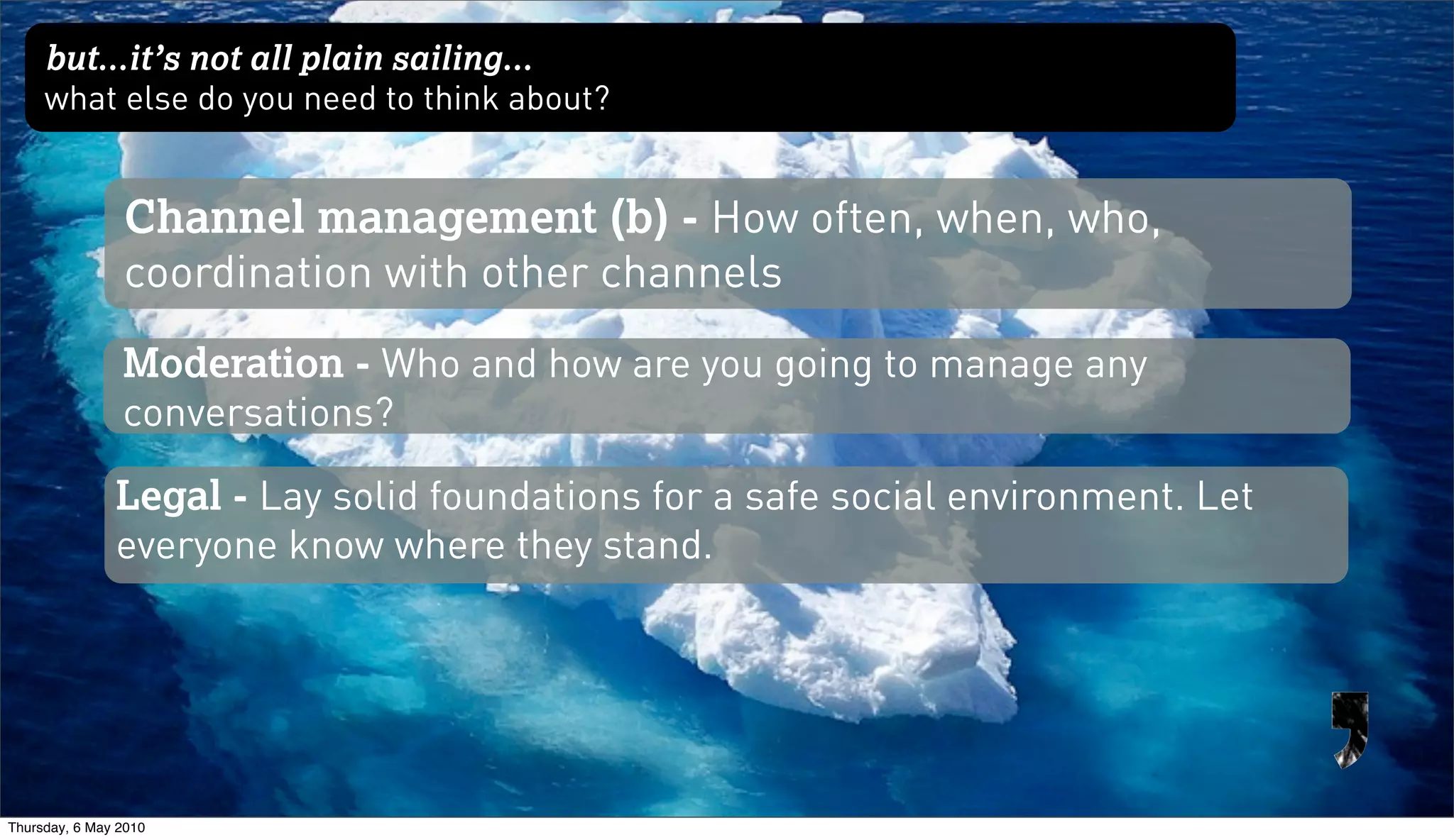 but...it’s not all plain sailing...
     what else do you need to think about?


                Channel management (b) - How often, when, who,
                coordination with other channels
                Moderation - Who and how are you going to manage any
                conversations?

               Legal - Lay solid foundations for a safe social environment. Let
               everyone know where they stand.




Thursday, 6 May 2010
 