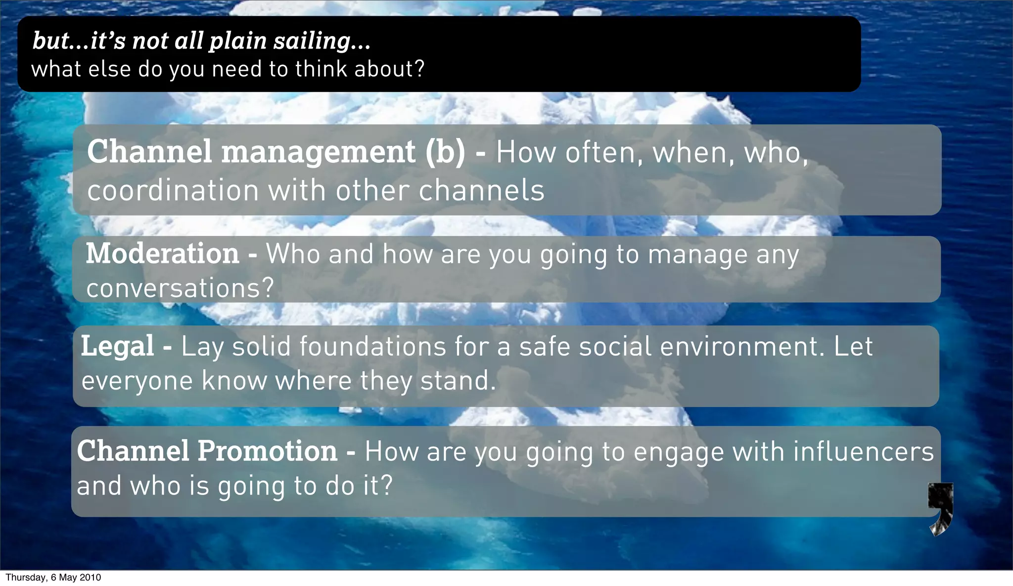 but...it’s not all plain sailing...
     what else do you need to think about?


                Channel management (b) - How often, when, who,
                coordination with other channels
                Moderation - Who and how are you going to manage any
                conversations?

               Legal - Lay solid foundations for a safe social environment. Let
               everyone know where they stand.

              Channel Promotion - How are you going to engage with influencers
              and who is going to do it?


Thursday, 6 May 2010
 