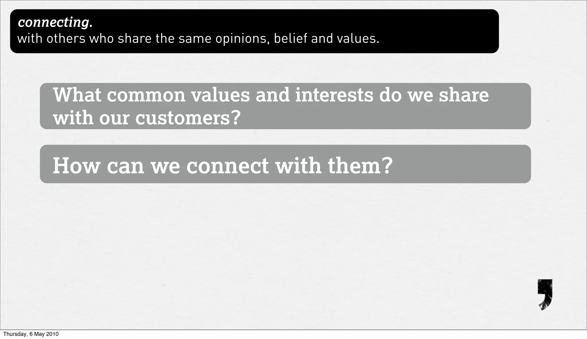 connecting.
     with others who share the same opinions, belief and values.



                 What common values and interests do we share
                 with our customers?

                 How can we connect with them?




Thursday, 6 May 2010
 