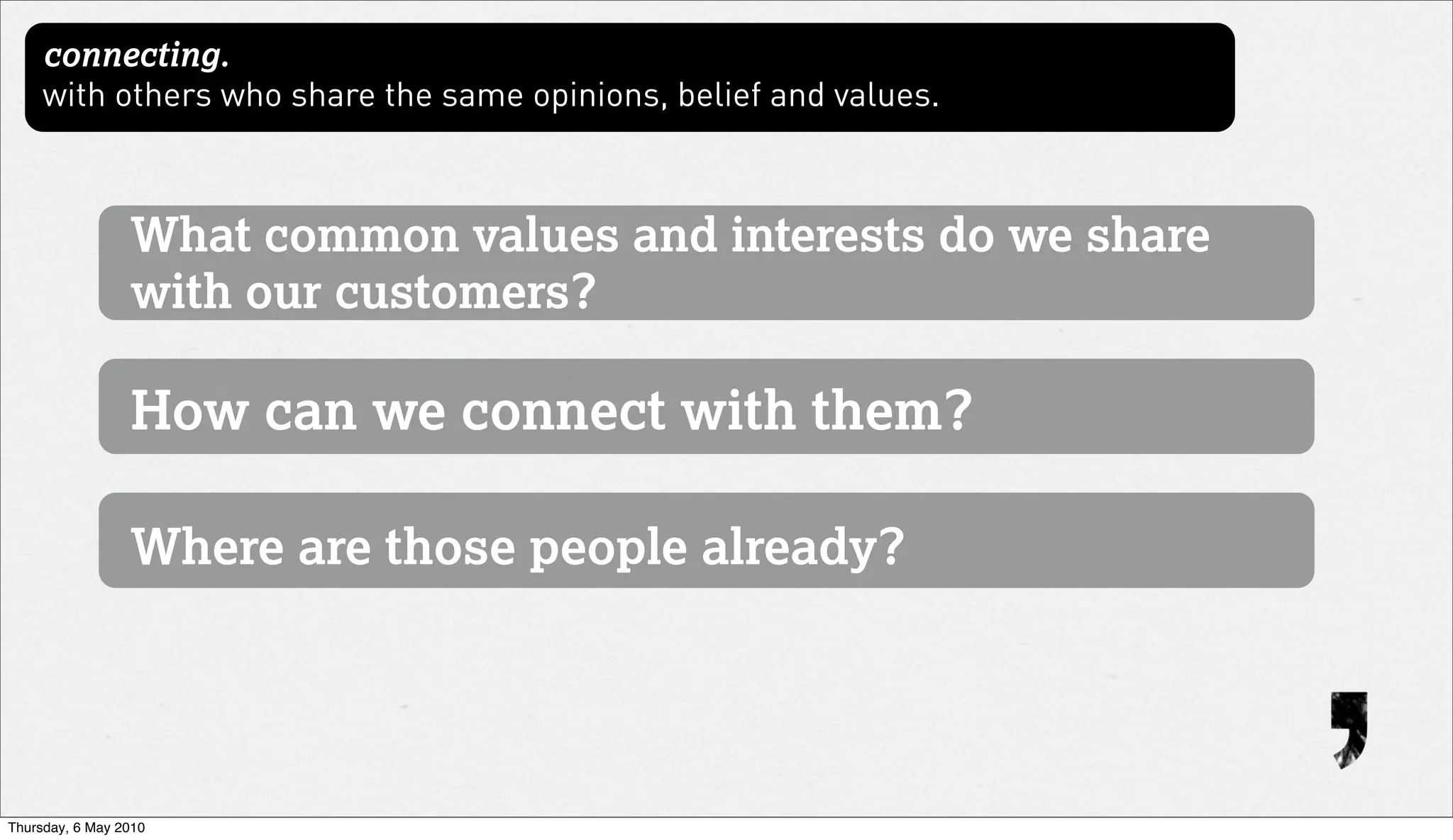 connecting.
     with others who share the same opinions, belief and values.



                 What common values and interests do we share
                 with our customers?

                 How can we connect with them?

                 Where are those people already?




Thursday, 6 May 2010
 