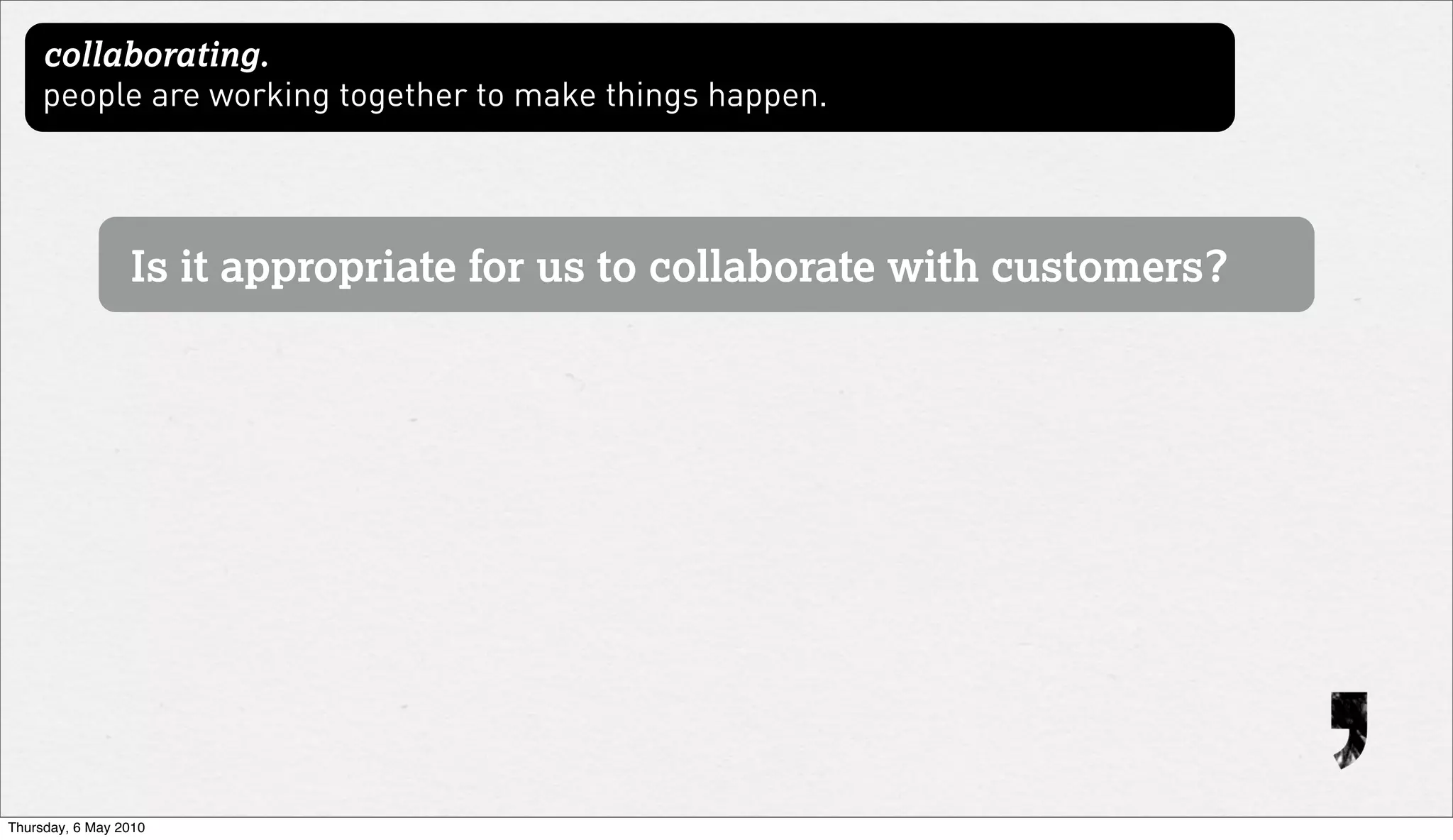 collaborating.
     people are working together to make things happen.




                 Is it appropriate for us to collaborate with customers?




Thursday, 6 May 2010
 