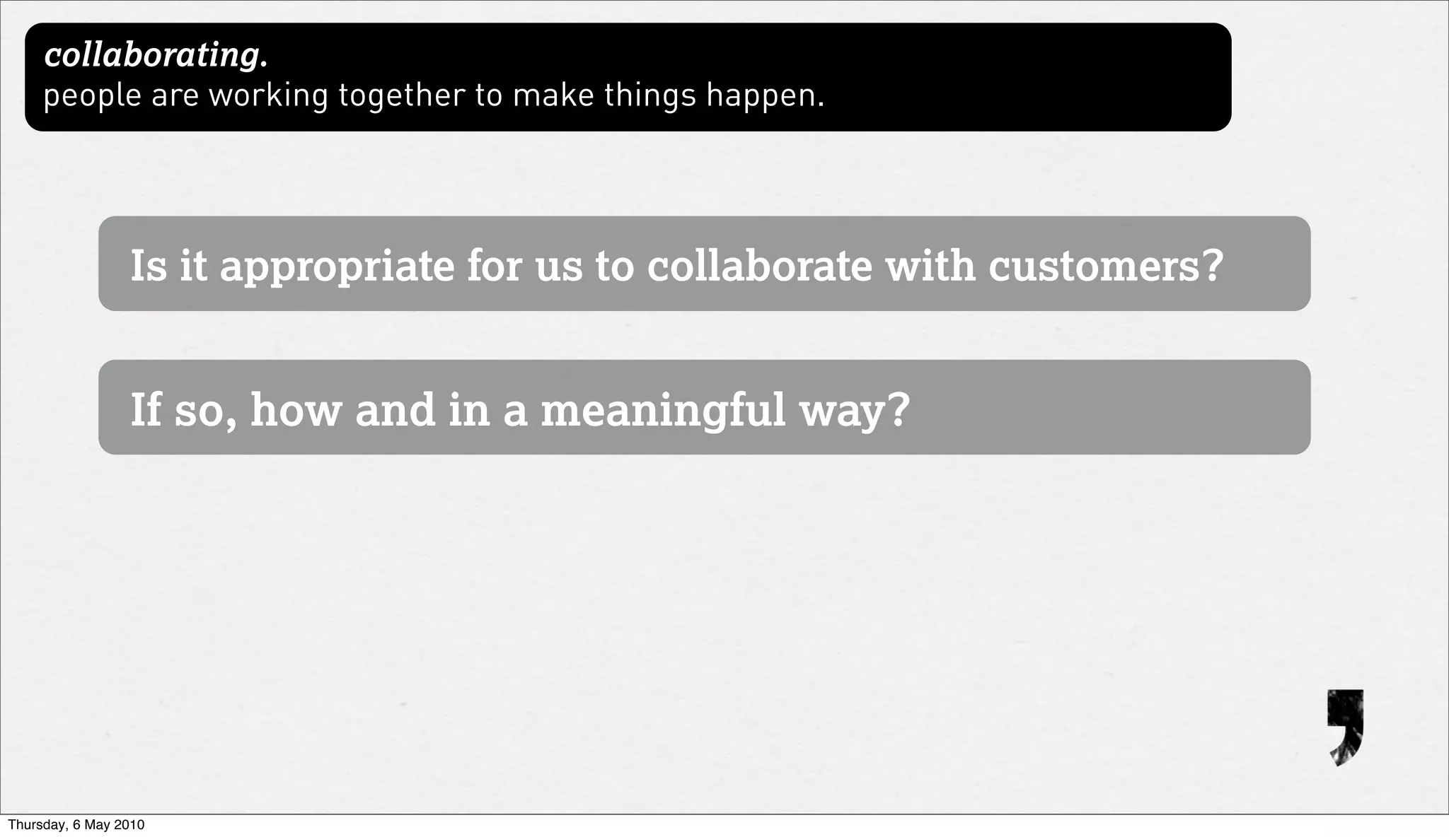 collaborating.
     people are working together to make things happen.




                 Is it appropriate for us to collaborate with customers?


                 If so, how and in a meaningful way?




Thursday, 6 May 2010
 