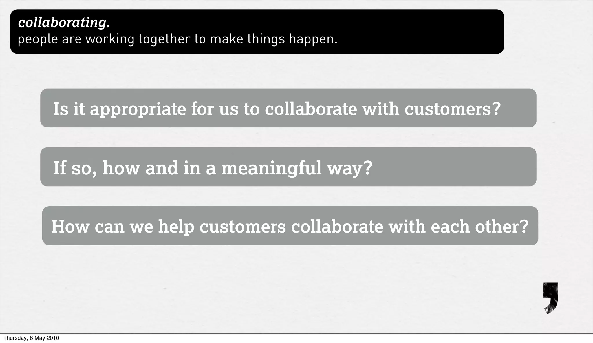 collaborating.
     people are working together to make things happen.




                 Is it appropriate for us to collaborate with customers?


                 If so, how and in a meaningful way?


                 How can we help customers collaborate with each other?




Thursday, 6 May 2010
 