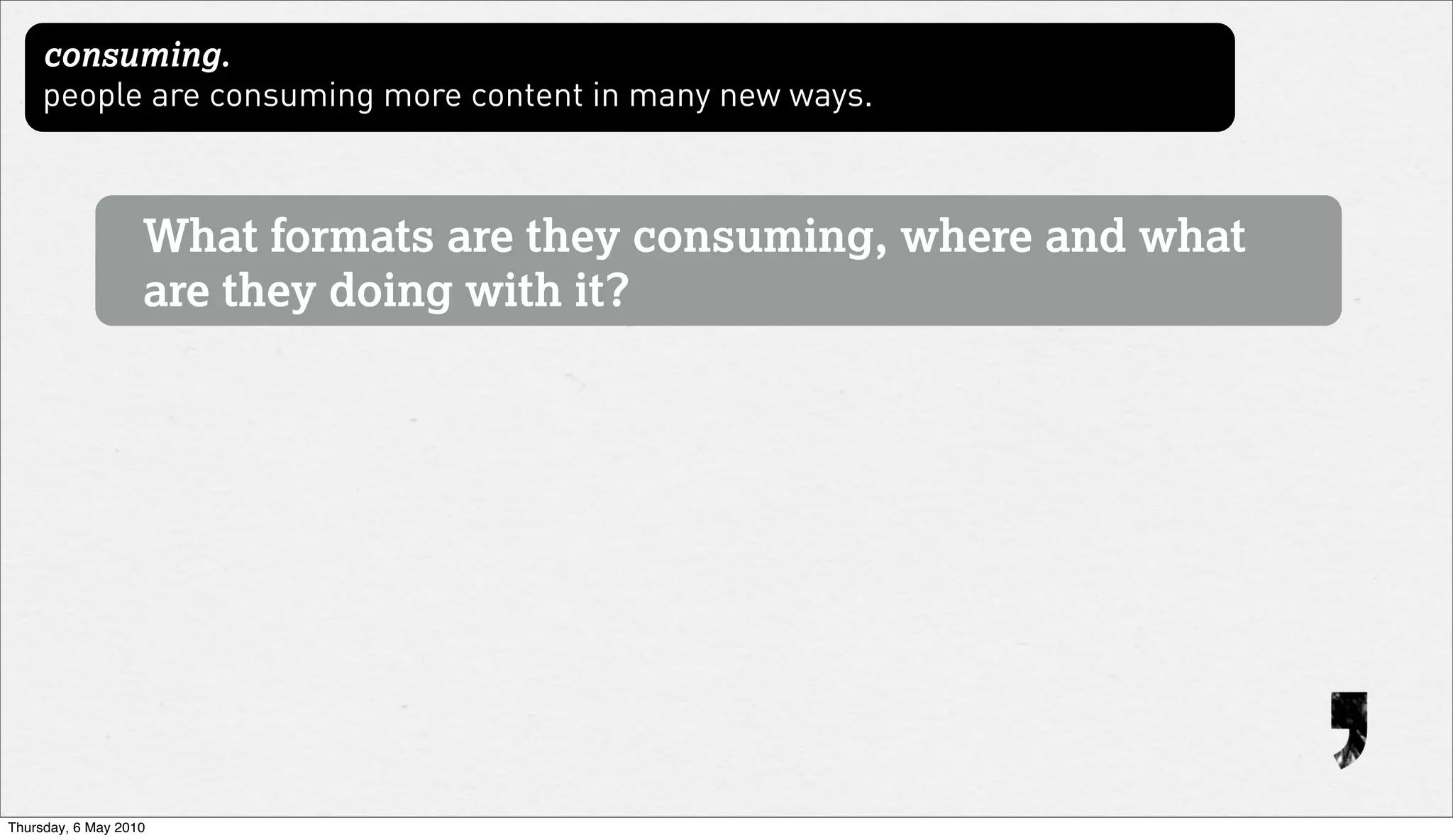 consuming.
     people are consuming more content in many new ways.



                   What formats are they consuming, where and what
                   are they doing with it?




Thursday, 6 May 2010
 
