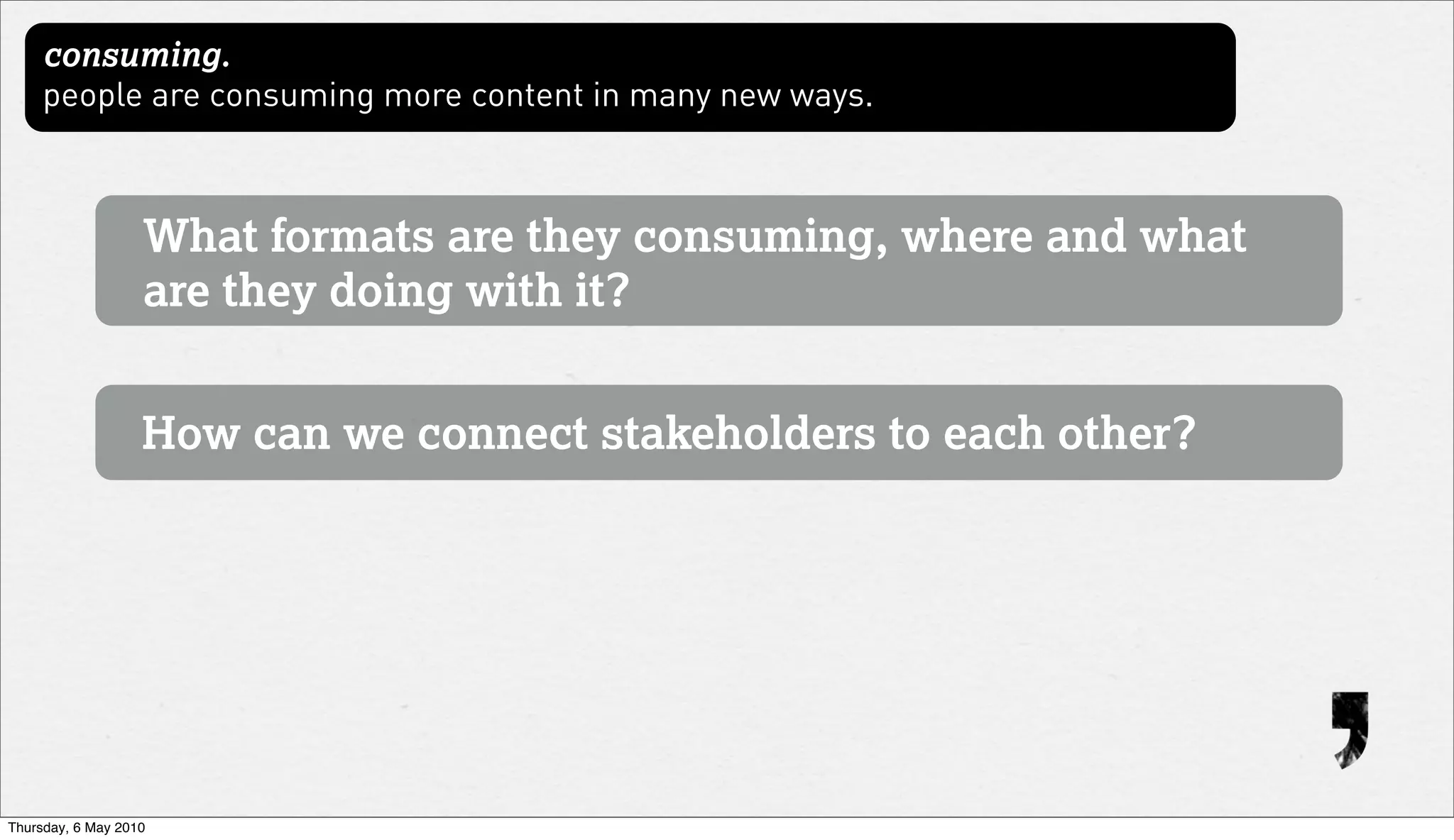 consuming.
     people are consuming more content in many new ways.



                   What formats are they consuming, where and what
                   are they doing with it?


                   How can we connect stakeholders to each other?




Thursday, 6 May 2010
 