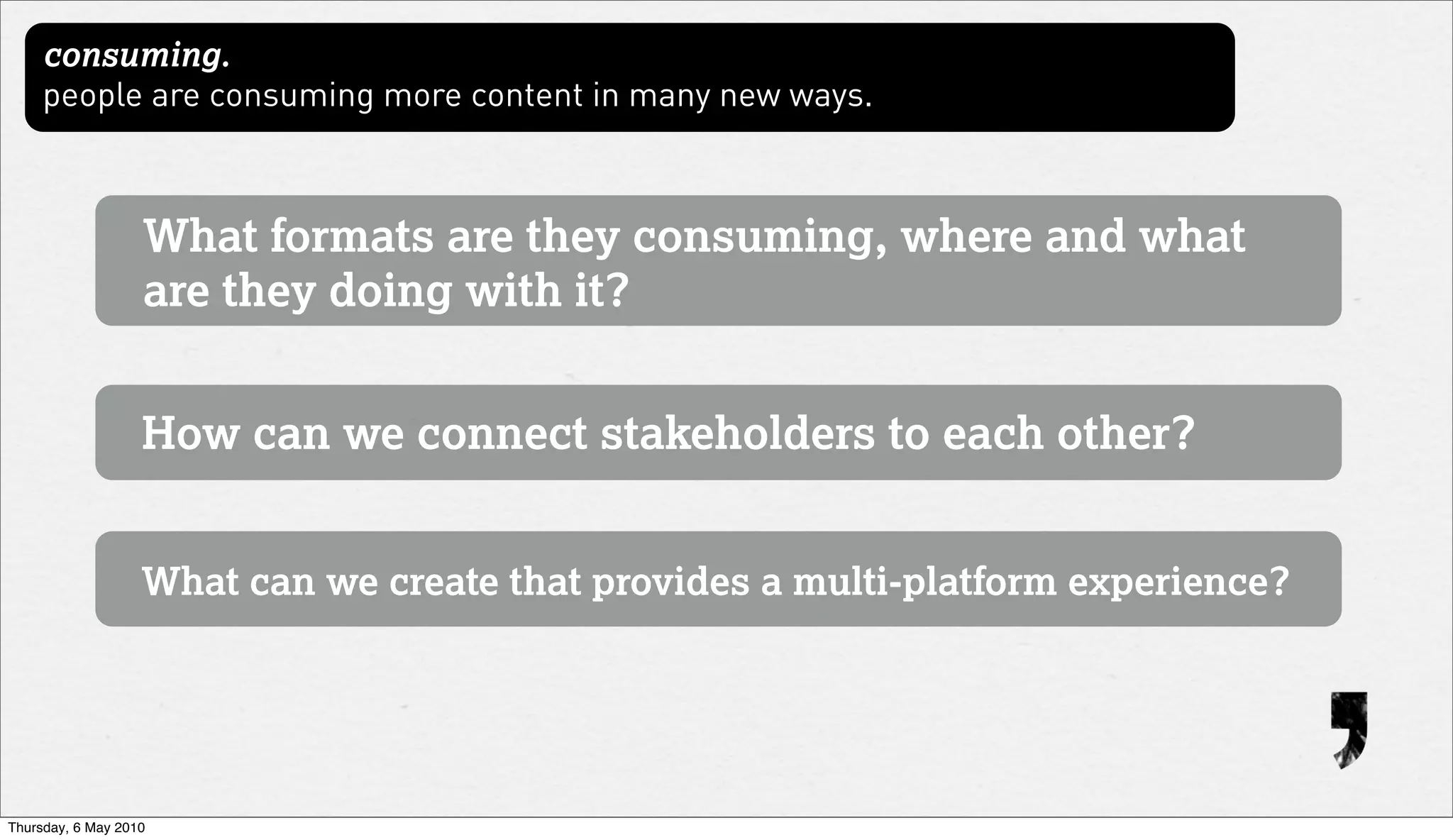 consuming.
     people are consuming more content in many new ways.



                   What formats are they consuming, where and what
                   are they doing with it?


                   How can we connect stakeholders to each other?


                   What can we create that provides a multi-platform experience?




Thursday, 6 May 2010
 