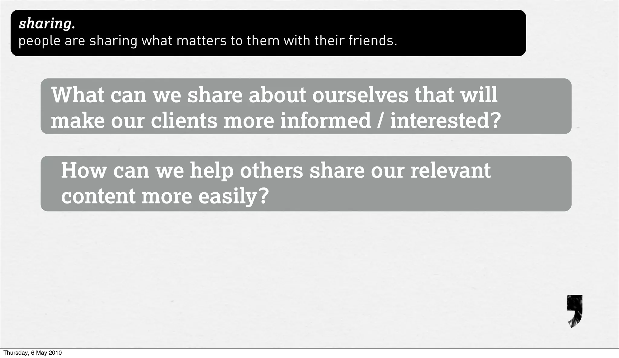 sharing.
     people are sharing what matters to them with their friends.


                What can we share about ourselves that will
                make our clients more informed / interested?

                   How can we help others share our relevant
                   content more easily?




Thursday, 6 May 2010
 