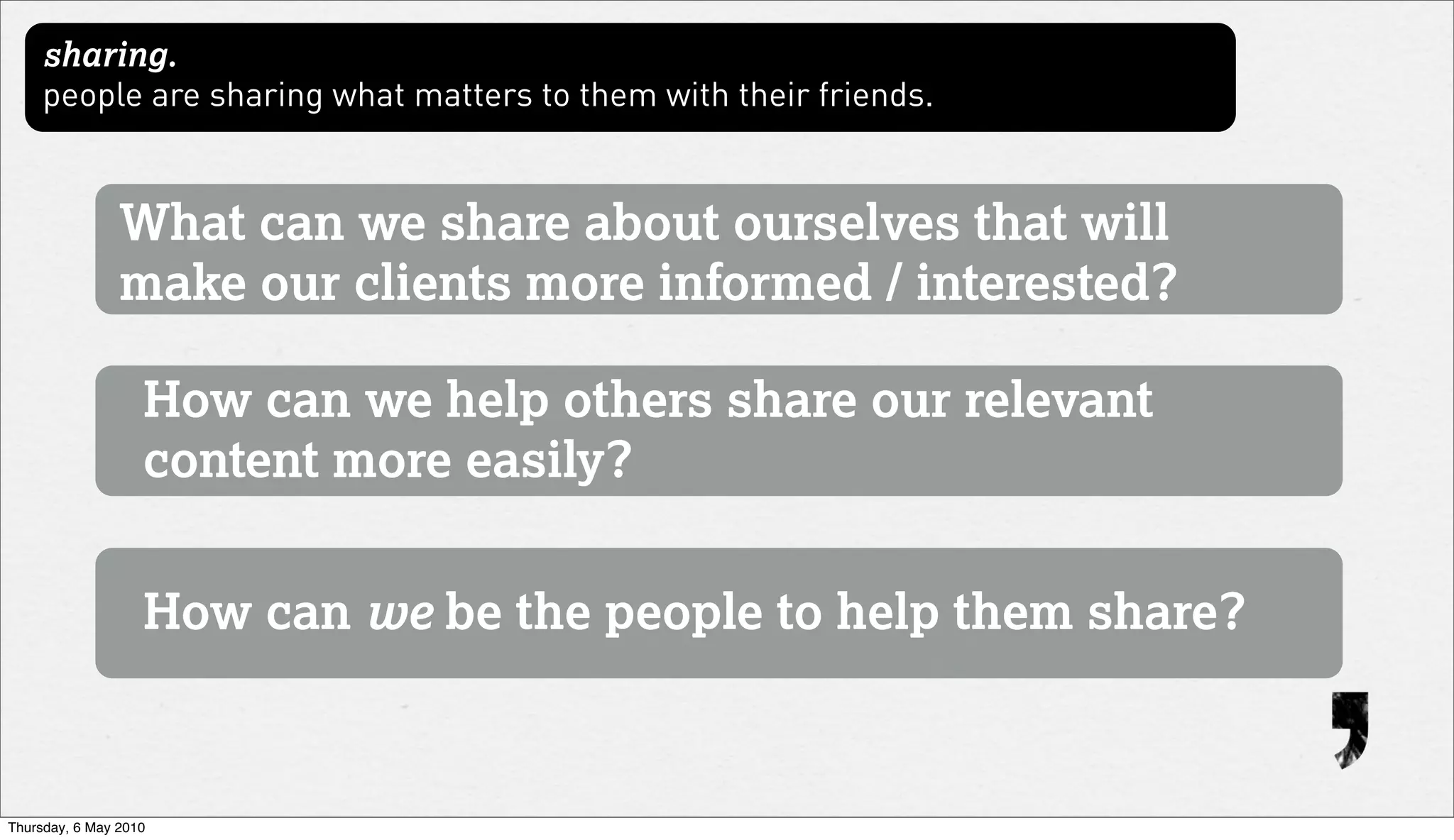 sharing.
     people are sharing what matters to them with their friends.


                What can we share about ourselves that will
                make our clients more informed / interested?

                   How can we help others share our relevant
                   content more easily?


                   How can we be the people to help them share?



Thursday, 6 May 2010
 
