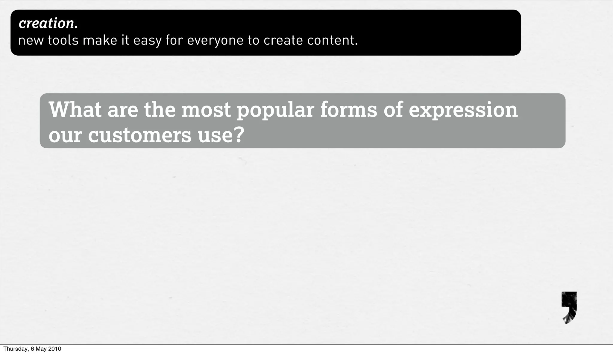 creation.
     new tools make it easy for everyone to create content.




               What are the most popular forms of expression
               our customers use?




Thursday, 6 May 2010
 
