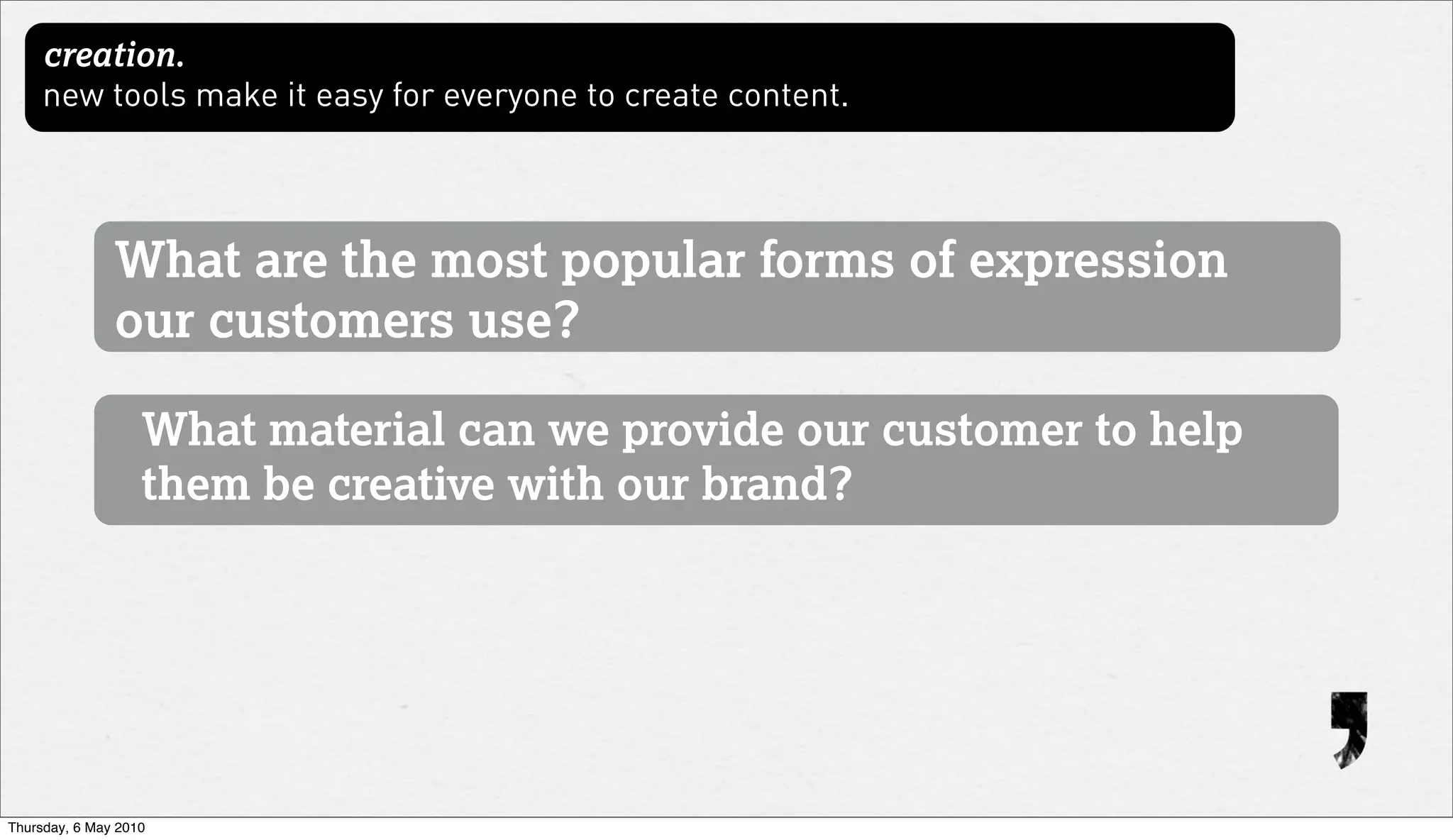 creation.
     new tools make it easy for everyone to create content.




               What are the most popular forms of expression
               our customers use?

                   What material can we provide our customer to help
                   them be creative with our brand?




Thursday, 6 May 2010
 