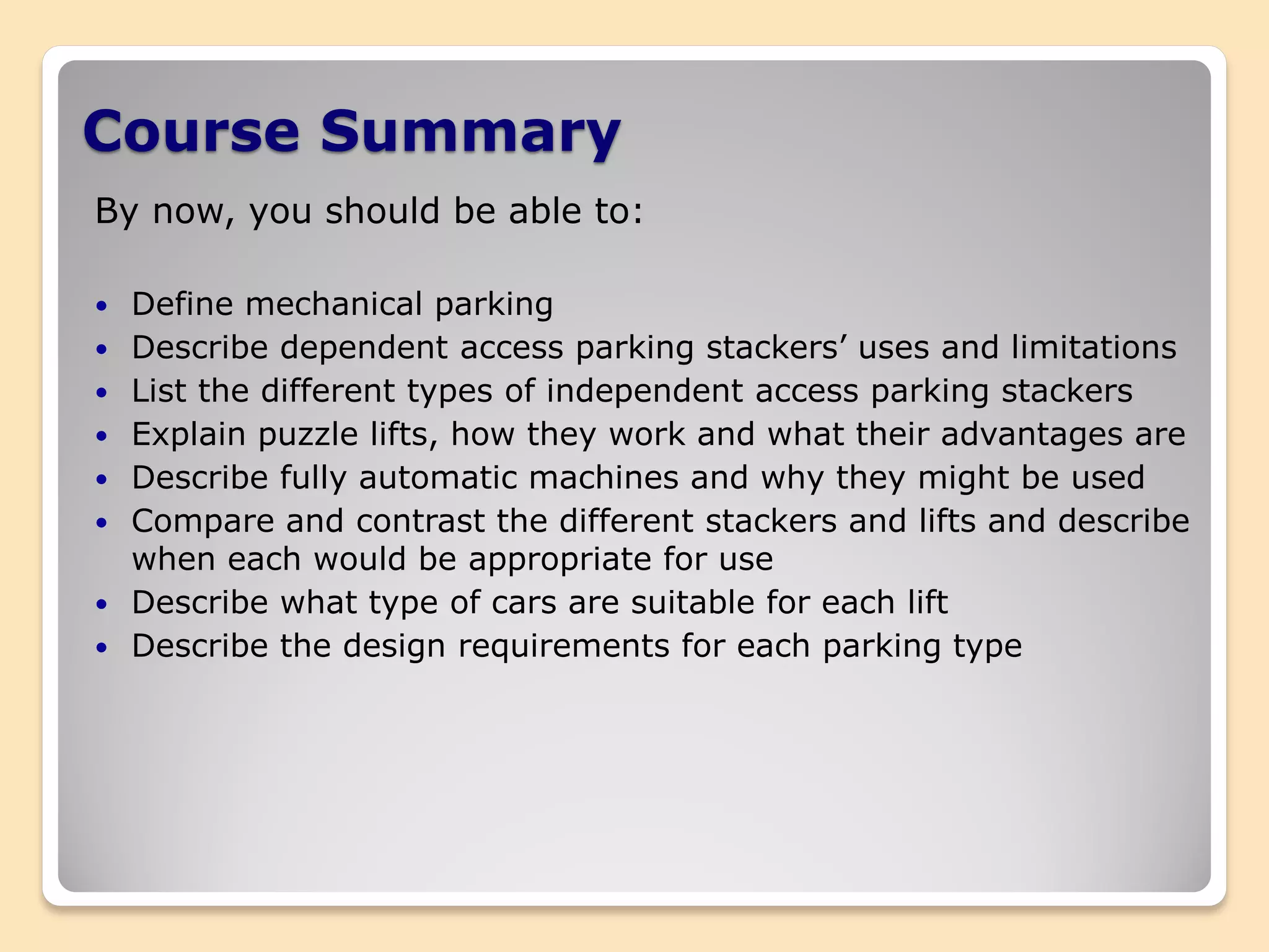 Course Summary
By now, you should be able to:
 Define mechanical parking
 Describe dependent access parking stackers’ uses and limitations
 List the different types of independent access parking stackers
 Explain puzzle lifts, how they work and what their advantages are
 Describe fully automatic machines and why they might be used
 Compare and contrast the different stackers and lifts and describe
when each would be appropriate for use
 Describe what type of cars are suitable for each lift
 Describe the design requirements for each parking type
 