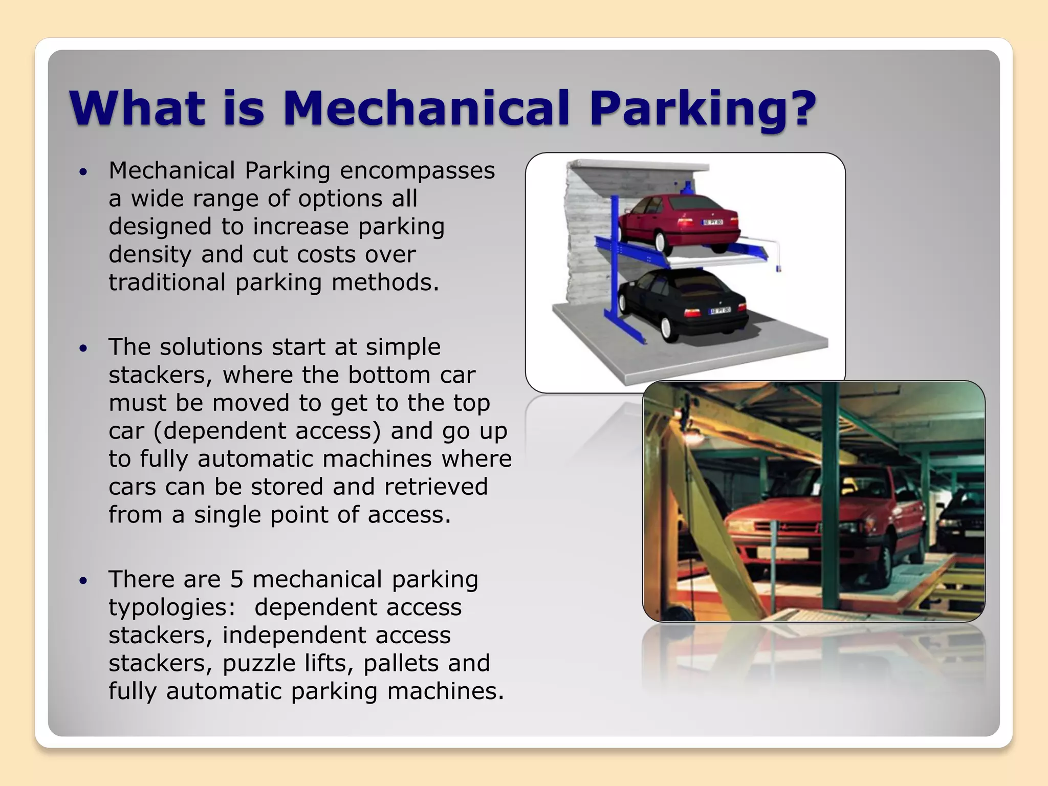 What is Mechanical Parking?
 Mechanical Parking encompasses
a wide range of options all
designed to increase parking
density and cut costs over
traditional parking methods.
 The solutions start at simple
stackers, where the bottom car
must be moved to get to the top
car (dependent access) and go up
to fully automatic machines where
cars can be stored and retrieved
from a single point of access.
 There are 5 mechanical parking
typologies: dependent access
stackers, independent access
stackers, puzzle lifts, pallets and
fully automatic parking machines.
 