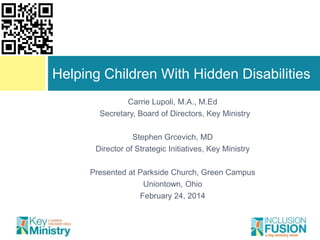 Helping Children With Hidden Disabilities
Carrie Lupoli, M.A., M.Ed
Secretary, Board of Directors, Key Ministry

Stephen Grcevich, MD
Director of Strategic Initiatives, Key Ministry
Presented at Parkside Church, Green Campus
Uniontown, Ohio
February 24, 2014

 