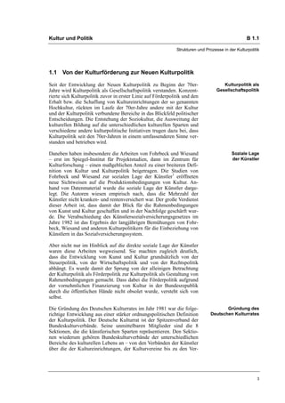 Kultur und Politik                                                                                 B 1.1

                                                              Strukturen und Prozesse in der Kulturpolitik




1.1 Von der Kulturförderung zur Neuen Kulturpolitik

Seit der Entwicklung der Neuen Kulturpolitik zu Beginn der 70er-                      Kulturpolitik als
Jahre wird Kulturpolitik als Gesellschaftspolitik verstanden. Konzent-             Gesellschaftspolitik
rierte sich Kulturpolitik zuvor in erster Linie auf Förderpolitik und den
Erhalt bzw. die Schaffung von Kultureinrichtungen der so genannten
Hochkultur, rückten im Laufe der 70er-Jahre andere mit der Kultur
und der Kulturpolitik verbundene Bereiche in das Blickfeld politischer
Entscheidungen. Die Entstehung der Soziokultur, die Ausweitung der
kulturellen Bildung auf die unterschiedlichen kulturellen Sparten und
verschiedene andere kulturpolitische Initiativen trugen dazu bei, dass
Kulturpolitik seit den 70er-Jahren in einem umfassenderen Sinne ver-
standen und betrieben wird.

Daneben haben insbesondere die Arbeiten von Fohrbeck und Wiesand                           Soziale Lage
– erst im Spiegel-Institut für Projektstudien, dann im Zentrum für                         der Künstler
Kulturforschung – einen maßgeblichen Anteil zu einer breiteren Defi-
nition von Kultur und Kulturpolitik beigetragen. Die Studien von
Fohrbeck und Wiesand zur sozialen Lage der Künstler1 eröffneten
neue Sichtweisen auf die Produktionsbedingungen von Kultur. An-
hand von Datenmaterial wurde die soziale Lage der Künstler darge-
legt. Die Autoren wiesen empirisch nach, dass die Mehrzahl der
Künstler nicht kranken- und rentenversichert war. Der große Verdienst
dieser Arbeit ist, dass damit der Blick für die Rahmenbedingungen
von Kunst und Kultur geschaffen und in der Nachfolge geschärft wur-
de. Die Verabschiedung des Künstlersozialversicherungsgesetzes im
Jahre 1982 ist das Ergebnis der langjährigen Bemühungen von Fohr-
beck, Wiesand und anderen Kulturpolitikern für die Einbeziehung von
Künstlern in das Sozialversicherungssystem.

Aber nicht nur im Hinblick auf die direkte soziale Lage der Künstler
waren diese Arbeiten wegweisend. Sie machten zugleich deutlich,
dass die Entwicklung von Kunst und Kultur grundsätzlich von der
Steuerpolitik, von der Wirtschaftspolitik und von der Rechtspolitik
abhängt. Es wurde damit der Sprung von der alleinigen Betrachtung
der Kulturpolitik als Förderpolitik zur Kulturpolitik als Gestaltung von
Rahmenbedingungen gemacht. Dass dabei die Förderpolitik aufgrund
der vornehmlichen Finanzierung von Kultur in der Bundesrepublik
durch die öffentlichen Hände nicht obsolet wurde, versteht sich von
selbst.

Die Gründung des Deutschen Kulturrates im Jahr 1981 war die folge-                     Gründung des
richtige Entwicklung aus einer stärker ordnungspolitischen Definition           Deutschen Kulturrates
der Kulturpolitik. Der Deutsche Kulturrat ist der Spitzenverband der
Bundeskulturverbände. Seine unmittelbaren Mitglieder sind die 8
Sektionen, die die künstlerischen Sparten repräsentieren. Den Sektio-
nen wiederum gehören Bundeskulturverbände der unterschiedlichen
Bereiche des kulturellen Lebens an – von den Verbänden der Künstler
über die der Kultureinrichtungen, der Kulturvereine bis zu den Ver-




                                                                                                        3
 