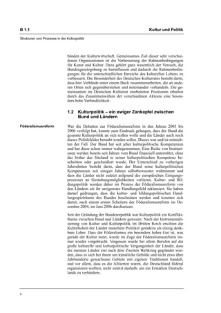 B 1.1                                                                             Kultur und Politik

Strukturen und Prozesse in der Kulturpolitik




                                bänden der Kulturwirtschaft. Gemeinsames Ziel dieser sehr verschie-
                                denen Organisationen ist die Verbesserung der Rahmenbedingungen
                                für Kunst und Kultur. Dazu gehört ganz wesentlich der Versuch, die
                                Bundesgesetzgebung zu beeinflussen und dadurch die Rahmenbedin-
                                gungen für die unterschiedlichen Bereiche des kulturellen Lebens zu
                                verbessern. Die Besonderheit des Deutschen Kulturrates besteht darin,
                                dass hier Verbände unter einem Dach zusammenarbeiten, die an ande-
                                ren Orten sich gegenüberstehen und miteinander verhandeln. Die ge-
                                meinsamen im Deutschen Kulturrat erarbeiteten Positionen erhalten
                                durch das Zusammenwirken der verschiedenen Akteure eine beson-
                                ders hohe Verbindlichkeit.

                                1.2 Kulturpolitik – ein ewiger Zankapfel zwischen
                                    Bund und Ländern

Föderalismusreform              Wer die Debatten zur Föderalismusreform in den Jahren 2003 bis
                                2006 verfolgt hat, konnte zum Eindruck gelangen, dass der Bund die
                                gesamte Kulturpolitik an sich reißen wolle und die Länder auch noch
                                dieses Politikfeldes beraubt werden sollen. Dieses war und ist mitnich-
                                ten der Fall. Der Bund hat seit jeher kulturpolitische Kompetenzen
                                und hat diese schon immer wahrgenommen. Eine Reihe von Instituti-
                                onen werden bereits seit Jahren vom Bund finanziell unterstützt, ohne
                                das bisher das Sitzland in seiner kulturpolitischen Kompetenz be-
                                schnitten oder geschmälert wurde. Der Unterschied zu vorherigen
                                Jahrzehnten besteht darin, dass der Bund seine kulturpolitischen
                                Kompetenzen seit einigen Jahren selbstbewusster wahrnimmt und
                                dass die Länder nicht zuletzt aufgrund des europäischen Einigungs-
                                prozesses an Gestaltungsmöglichkeiten verlieren. Kultur- und Bil-
                                dungspolitik wurden daher im Prozess der Föderalismusreform von
                                den Ländern als ihr ureigenstes Handlungsfeld reklamiert. Sie haben
                                darauf gedrungen, dass die kultur- und bildungspolitischen Hand-
                                lungsspielräume des Bundes beschnitten werden und konnten sich
                                damit, nach einem ersten Scheitern der Föderalismusreform im De-
                                zember 2004, im Juni 2006 durchsetzen.

                                Seit der Gründung der Bundesrepublik war Kulturpolitik ein Konflikt-
                                thema zwischen Bund und Ländern gewesen. Nach der Instrumentali-
                                sierung von Kultur und Kulturpolitik im Dritten Reich erschien die
                                Kulturhoheit der Länder manchem Politiker geradezu als einzig denk-
                                bare Lehre. Dass der Föderalismus ein besonders hohes Gut ist, was
                                gerade der Kultur nutzt, wurde im Zuge der Föderalismusreform im-
                                mer wieder vorgebracht. Vergessen wurde bei allem Berufen auf die
                                große kulturelle und kulturpolitische Vergangenheit der Länder, dass
                                die meisten Länder erst nach dem Zweiten Weltkrieg gegründet wur-
                                den, dass es sich bei ihnen um künstliche Gebilde und nicht etwa über
                                Jahrhunderte gewachsene Gebiete mit eigenen Traditionen handelt,
                                und vor allem, dass es die Alliierten waren, die Deutschland föderal
                                organisieren wollten, nicht zuletzt deshalb, um ein Erstarken Deutsch-
                                lands zu verhindern.




4
 