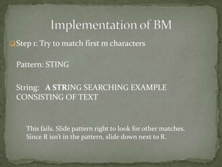  Step 1: Try to match first m characters

Pattern: STING
String: A STRING SEARCHING EXAMPLE
CONSISTING OF TEXT

This fails. Slide pattern right to look for other matches.
Since R isn’t in the pattern, slide down next to R.

 
