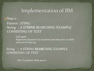  Step 2:

Pattern : STING
String : A STRING SEARCHING EXAMPLE
CONSISTING OF TEXT
Fails again.
Rightmost character S is in pattern precisely once, so slide
until two S's line up.

String : A STRING SEARCHING EXAMPLE
CONSISTING OF TEXT
No C in pattern. Slide past it.

 