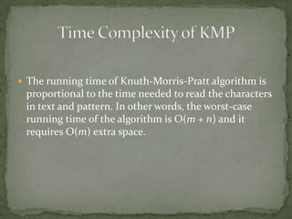  The running time of Knuth-Morris-Pratt algorithm is

proportional to the time needed to read the characters
in text and pattern. In other words, the worst-case
running time of the algorithm is O(m + n) and it
requires O(m) extra space.

 